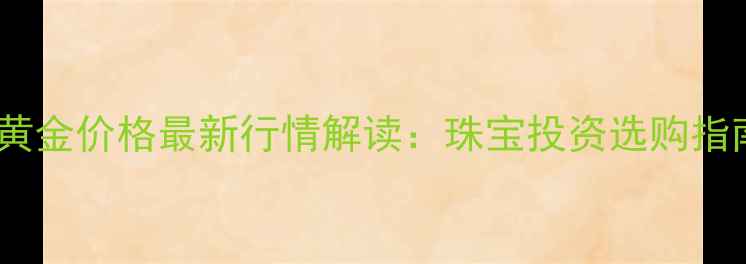 农业银行黄金价格最新行情解读珠宝投资选购指南与工艺