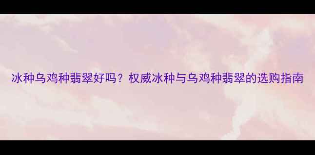 图片 冰种乌鸡种翡翠好吗？权威冰种与乌鸡种翡翠的选购指南