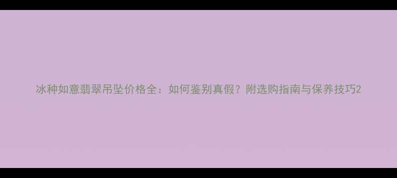 冰种如意翡翠吊坠价格全如何鉴别真假附选购指南与保养技巧