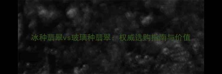 冰种翡翠vs玻璃种翡翠权威选购指南与价值