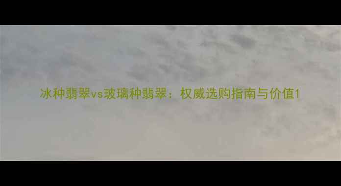 图片 冰种翡翠vs玻璃种翡翠：权威选购指南与价值1