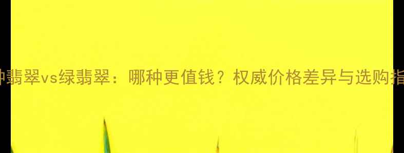 图片 冰种翡翠vs绿翡翠：哪种更值钱？权威价格差异与选购指南2