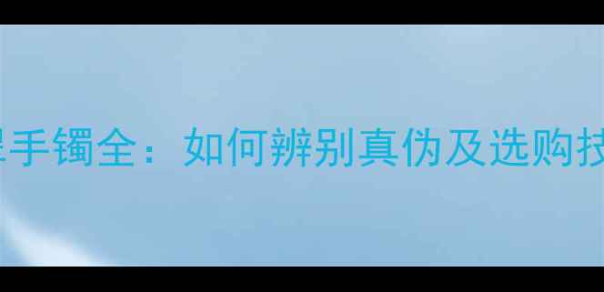 冰种翡翠与缅甸翡翠手镯全如何辨别真伪及选购技巧附鉴定指南