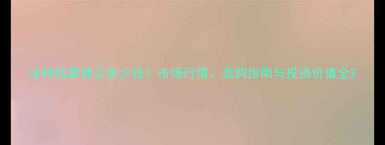 冰种翡翠佛公多少钱市场行情选购指南与投资价值全