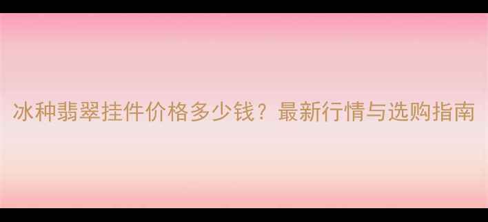 图片 冰种翡翠挂件价格多少钱？最新行情与选购指南