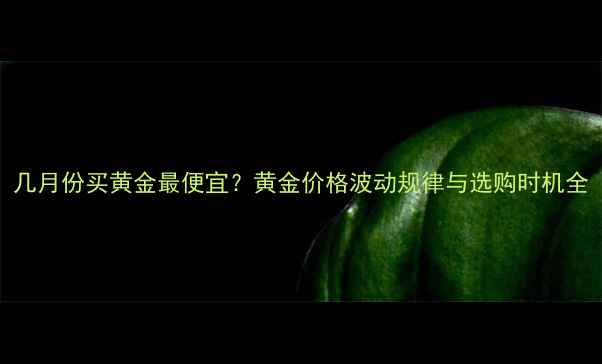 图片 几月份买黄金最便宜？黄金价格波动规律与选购时机全