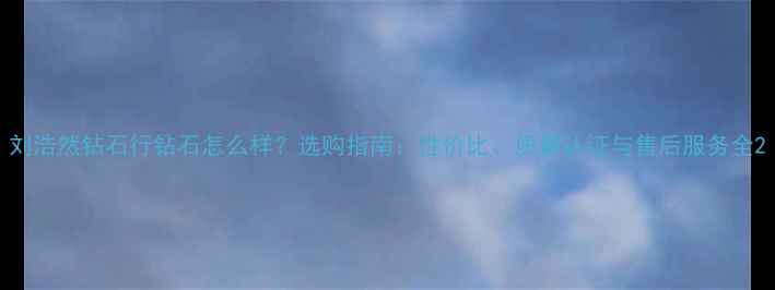 刘浩然钻石行钻石怎么样选购指南性价比质量认证与售后服务全