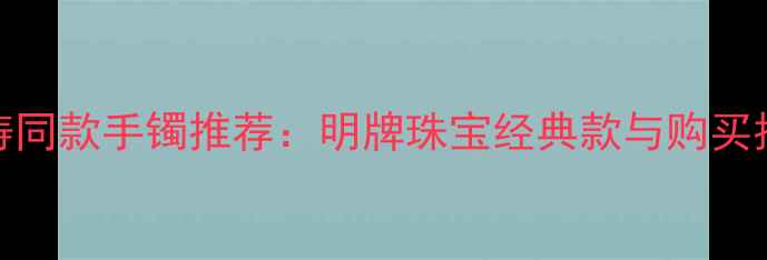 图片 刘涛同款手镯推荐：明牌珠宝经典款与购买指南