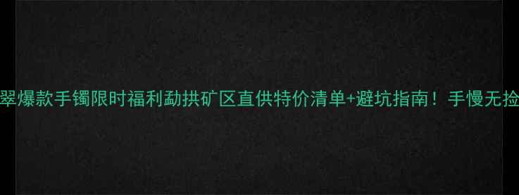 图片 勐拱翡翠爆款手镯限时福利勐拱矿区直供特价清单+避坑指南！手慢无捡漏攻略
