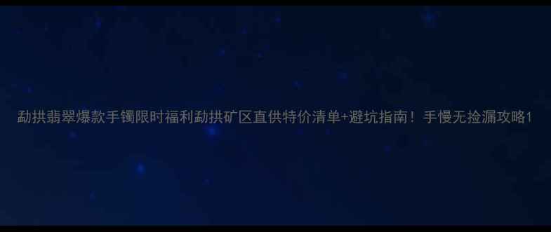 图片 勐拱翡翠爆款手镯限时福利勐拱矿区直供特价清单+避坑指南！手慢无捡漏攻略1