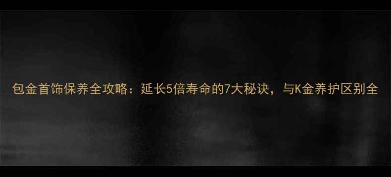 包金首饰保养全攻略延长5倍寿命的7大秘诀与K金养护区别全