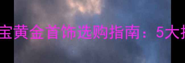 北京上海满月礼首选黄金宝宝黄金首饰选购指南5大推荐款式保养技巧避坑攻略