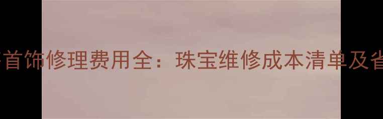 图片 北京上海首饰修理费用全：珠宝维修成本清单及省钱技巧2
