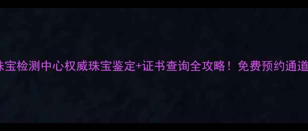 北京中工珠宝检测中心权威珠宝鉴定证书查询全攻略免费预约通道已开启
