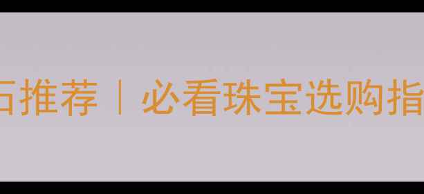 北京中正珠宝玉石推荐必看珠宝选购指南附避坑攻略