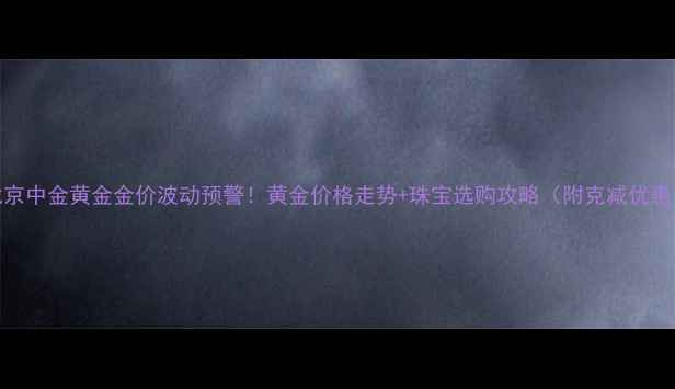 图片 北京中金黄金金价波动预警！黄金价格走势+珠宝选购攻略（附克减优惠）