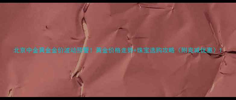 图片 北京中金黄金金价波动预警！黄金价格走势+珠宝选购攻略（附克减优惠）1
