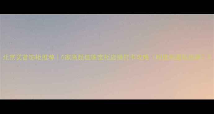 图片 北京买首饰柜推荐｜5家高颜值珠宝柜店铺打卡攻略（附选购避坑指南）2