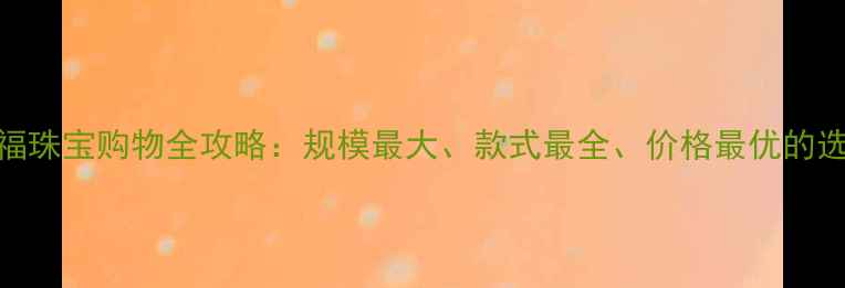 北京六福珠宝购物全攻略规模最大款式最全价格最优的选购指南