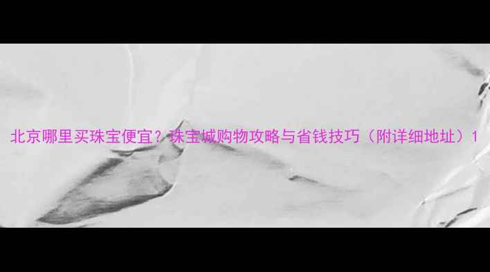 图片 北京哪里买珠宝便宜？珠宝城购物攻略与省钱技巧（附详细地址）1