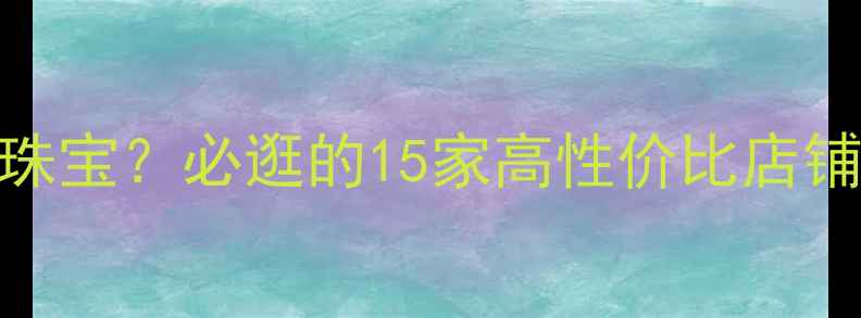 北京哪里买珠宝必逛的15家高性价比店铺避坑攻略