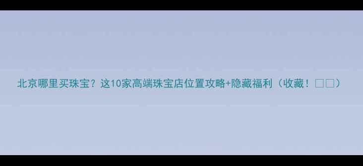 北京哪里买珠宝这10家高端珠宝店位置攻略隐藏福利收藏