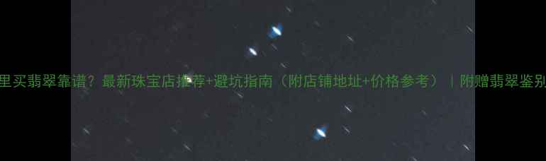 北京哪里买翡翠靠谱最新珠宝店推荐避坑指南附店铺地址价格参考附赠翡翠鉴别干货