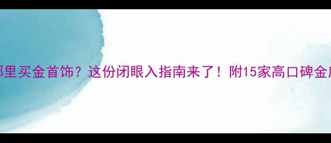 北京哪里买金首饰这份闭眼入指南来了附15家高口碑金店推荐