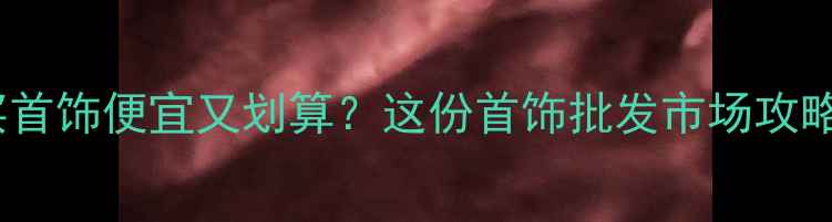 北京哪里买首饰便宜又划算这份首饰批发市场攻略收藏好