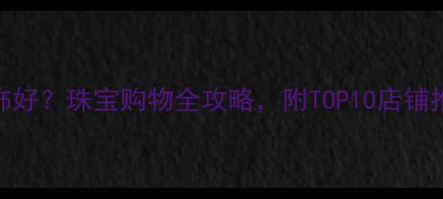 北京哪里买首饰好珠宝购物全攻略附TOP10店铺推荐与避坑指南
