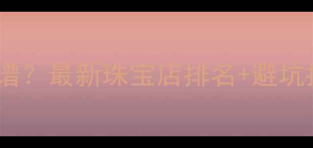 北京哪里买黄金靠谱最新珠宝店排名避坑指南附详细攻略
