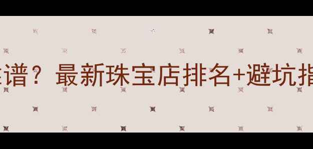 图片 北京哪里买黄金靠谱？最新珠宝店排名+避坑指南，附详细攻略2