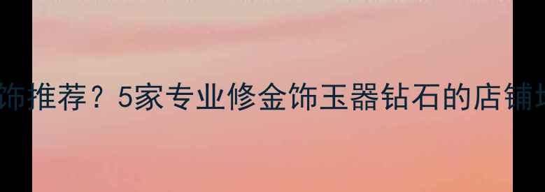 图片 北京哪里修首饰推荐？5家专业修金饰玉器钻石的店铺地址+服务指南