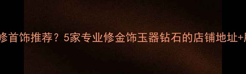 北京哪里修首饰推荐5家专业修金饰玉器钻石的店铺地址服务指南