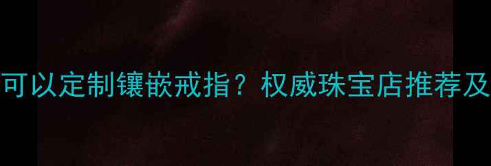 北京哪里可以定制镶嵌戒指权威珠宝店推荐及选购指南