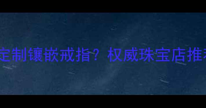 图片 北京哪里可以定制镶嵌戒指？权威珠宝店推荐及选购指南1