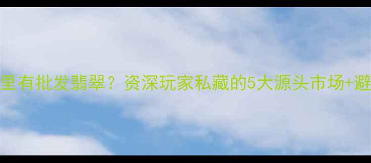 北京哪里有批发翡翠资深玩家私藏的5大源头市场避坑指南