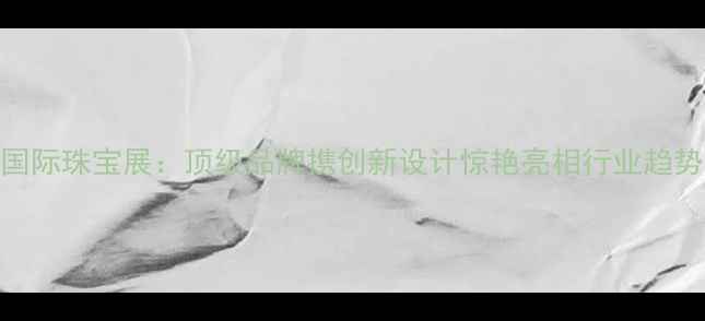 图片 北京国际珠宝展：顶级品牌携创新设计惊艳亮相行业趋势深度