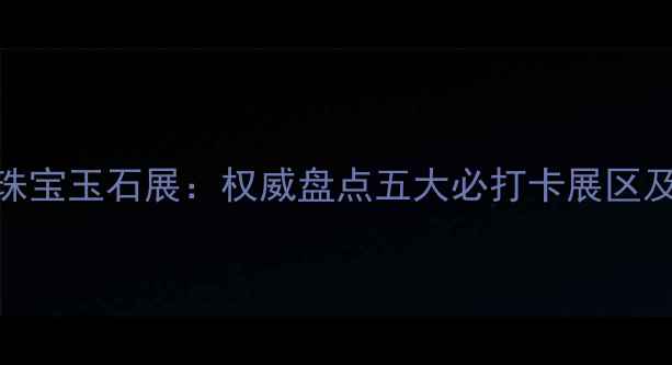 图片 北京国际珠宝玉石展：权威盘点五大必打卡展区及限时福利