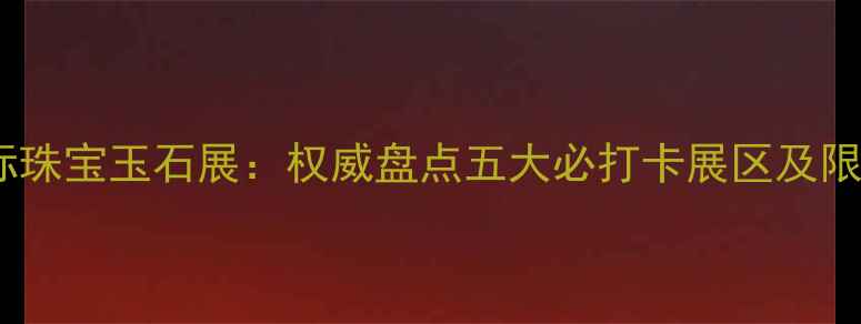 北京国际珠宝玉石展权威盘点五大必打卡展区及限时福利