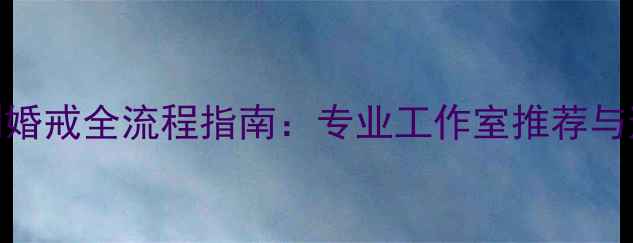 图片 北京定制婚戒全流程指南：专业工作室推荐与避坑要点