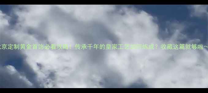 北京定制黄金首饰必看攻略传承千年的皇家工艺如何炼成收藏这篇就够啦