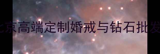 北京恒钻珠宝有限公司北京高端定制婚戒与钻石批发专家品质见证爱情承诺