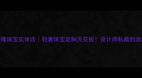 北京懋隆珠宝实体店轻奢珠宝定制天花板设计师私藏的浪漫密码