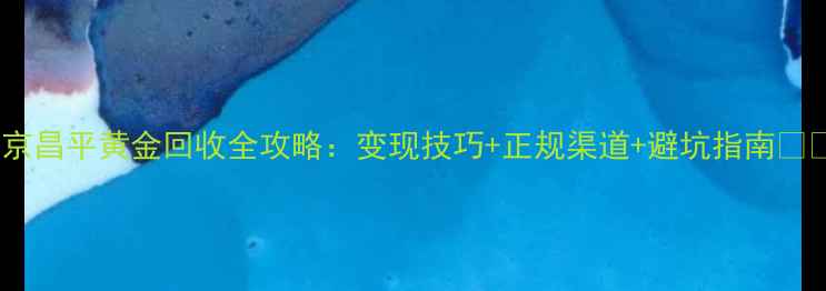 图片 北京昌平黄金回收全攻略：变现技巧+正规渠道+避坑指南🔑💎2