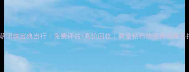 图片 北京朝阳珠宝典当行｜免费评估+高价回收｜黄金钻石快速典当服务指南1