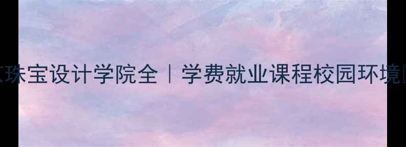 图片 北京珠宝设计学院全｜学费就业课程校园环境🎨💎