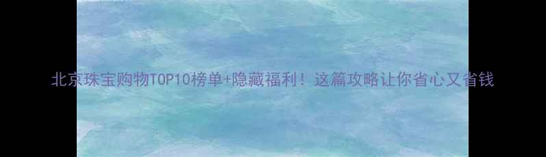 北京珠宝购物TOP10榜单隐藏福利这篇攻略让你省心又省钱