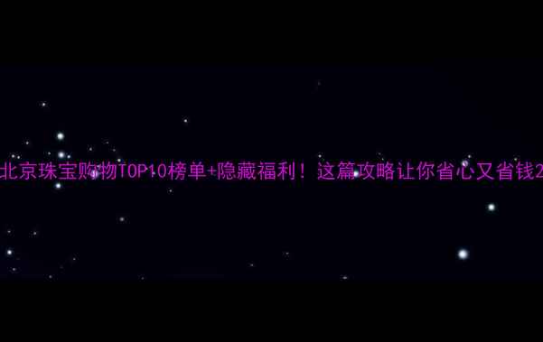 图片 北京珠宝购物TOP10榜单+隐藏福利！这篇攻略让你省心又省钱2