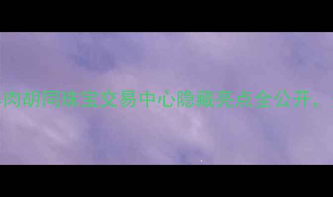 北京珠宝购物必打卡羊肉胡同珠宝交易中心隐藏亮点全公开资深导购亲授选珠宝攻略
